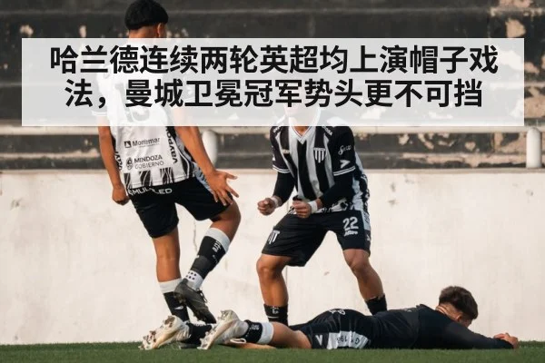 哈兰德连续两轮英超均上演帽子戏法，曼城卫冕冠军势头更不可挡